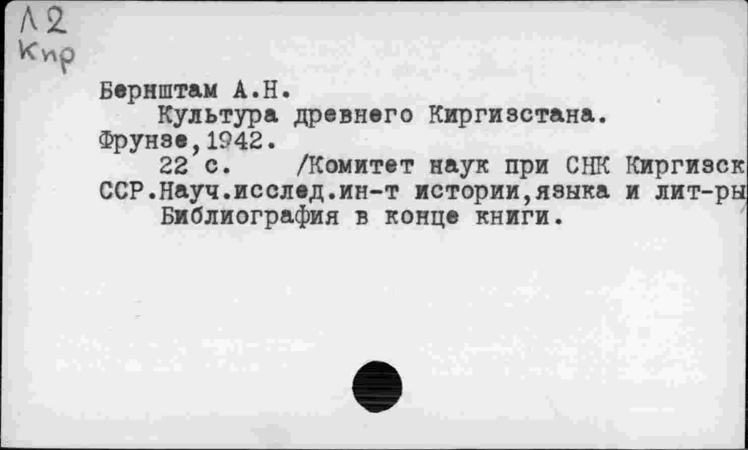 ﻿Л2 к ир
Бернштам А.Н.
Культура древнего Киргизстана.
Фрунзе,1942.
22 с. /Комитет наук при СНК Киргизок ССР.Науч.исслед.ин-т истории,языка и лит-ры Библиография в конце книги.